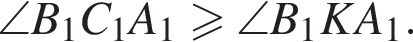 \angle B_1 C_1 A_1 боль­ше или равно \angle B_1 K A_1 .