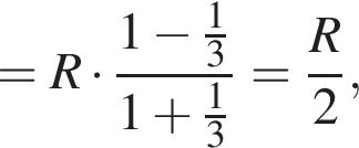 =R умно­жить на дробь: чис­ли­тель: 1 минус дробь: чис­ли­тель: 1, зна­ме­на­тель: 3 конец дроби , зна­ме­на­тель: 1 плюс дробь: чис­ли­тель: 1, зна­ме­на­тель: 3 конец дроби конец дроби = дробь: чис­ли­тель: R, зна­ме­на­тель: 2 конец дроби , 